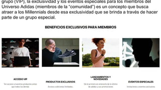 grupo (VIP), la exclusividad y los eventos especiales para los miembros del
Universo Adidas (miembros de la “comunidad”) es un concepto que busca
atraer a los Millennials desde esa exclusividad que se brinda a través de hacer
parte de un grupo especial.
 