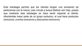 Esta estrategia permite que los clientes tengan una sensación de
pertenencia con la marca, crea vínculo y busca fidelizar aún más, puesto
que mediante esta estrategia se hace sentir especial al cliente,
ofreciéndole hacer parte de un grupo exclusivo, el cual tiene productos
exclusivos, eventos exclusivos y descuentos exclusivos.
 