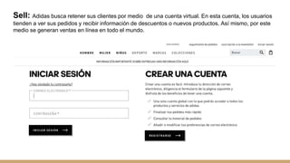 Sell: Adidas busca retener sus clientes por medio de una cuenta virtual. En esta cuenta, los usuarios
tienden a ver sus pedidos y recibir información de descuentos o nuevos productos. Así mismo, por este
medio se generan ventas en línea en todo el mundo.
 