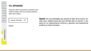 Speak: Es una estrategia que aporta al valor de la marca. En
este caso, adidas busca que sus clientes den su opinión y así
estar en un mejoramiento continuo y generar una experiencia
positiva en todo momento.
 