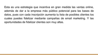 Esta es una estrategia que incentiva en gran medida las ventas online,
además de dar a la empresa más público potencial para las bases de
datos, pues con cada inscripción aumenta tu lista de posibles clientes los
cuales puedes fidelizar mediante campañas de email marketing. Y las
oportunidades de fidelizar clientes son muy altas.
 