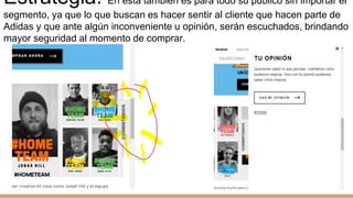 Estrategia: En esta también es para todo su público sin importar el
segmento, ya que lo que buscan es hacer sentir al cliente que hacen parte de
Adidas y que ante algún inconveniente u opinión, serán escuchados, brindando
mayor seguridad al momento de comprar.
 