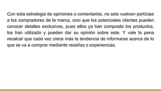 Con esta estrategia de opiniones o comentarios, no solo vuelven partícipe
a los compradores de la marca, sino que los potenciales clientes pueden
conocer detalles exclusivos, pues ellos ya han comprado los productos,
los han utilizado y pueden dar su opinión sobre este. Y vale la pena
recalcar que cada vez crece más la tendencia de informarse acerca de lo
que se va a comprar mediante reseñas o experiencias.
 