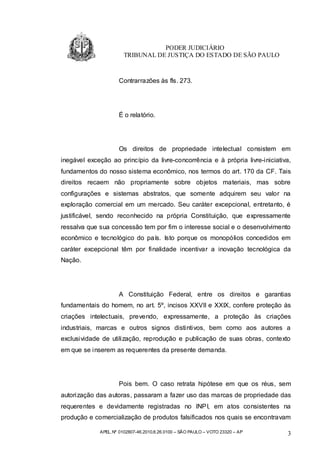 PODER JUDICIÁRIO
                       TRIBUNAL DE JUSTIÇA DO ESTADO DE SÃO PAULO


                     Contrarrazões às fls. 273.




                     É o relatório.




                     Os direitos de propriedade intelectual consistem em
inegável exceção ao princípio da livre-concorrência e à própria livre-iniciativa,
fundamentos do nosso sistema econômico, nos termos do art. 170 da CF. Tais
direitos recaem não propriamente sobre objetos materiais, mas sobre
configurações e sistemas abstratos, que somente adquirem seu valor na
exploração comercial em um mercado. Seu caráter excepcional, entretanto, é
justificável, sendo reconhecido na própria Constituição, que expressamente
ressalva que sua concessão tem por fim o interesse social e o desenvolvimento
econômico e tecnológico do país. Isto porque os monopólios concedidos em
caráter excepcional têm por finalidade incentivar a inovação tecnológica da
Nação.




                     A Constituição Federal, entre os direitos e garantias
fundamentais do homem, no art. 5º, incisos XXVII e XXIX, confere proteção às
criações intelectuais, prevendo, expressamente, a proteção às criações
industriais, marcas e outros signos distintivos, bem como aos autores a
exclusividade de utilização, reprodução e publicação de suas obras, contexto
em que se inserem as requerentes da presente demanda.




                     Pois bem. O caso retrata hipótese em que os réus, sem
autorização das autoras, passaram a fazer uso das marcas de propriedade das
requerentes e devidamente registradas no INPI, em atos consistentes na
produção e comercialização de produtos falsificados nos quais se encontravam

             APEL.Nº 0102807-46.2010.8.26.0100 – SÃO PAULO – VOTO 23320 – AP   3
 