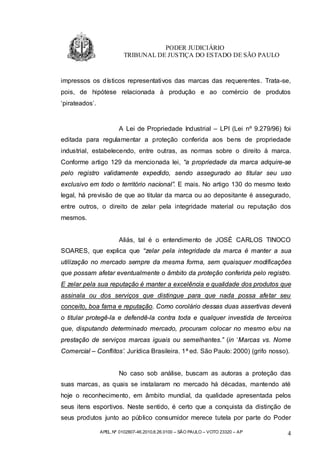 PODER JUDICIÁRIO
                          TRIBUNAL DE JUSTIÇA DO ESTADO DE SÃO PAULO


impressos os dísticos representativos das marcas das requerentes. Trata-se,
pois, de hipótese relacionada à produção e ao comércio de produtos
‘pirateados’.


                        A Lei de Propriedade Industrial – LPI (Lei nº 9.279/96) foi
editada para regulamentar a proteção conferida aos bens de propriedade
industrial, estabelecendo, entre outras, as normas sobre o direito à marca.
Conforme artigo 129 da mencionada lei, “a propriedade da marca adquire-se
pelo registro validamente expedido, sendo assegurado ao titular seu uso
exclusivo em todo o território nacional”. E mais. No artigo 130 do mesmo texto
legal, há previsão de que ao titular da marca ou ao depositante é assegurado,
entre outros, o direito de zelar pela integridade material ou reputação dos
mesmos.


                        Aliás, tal é o entendimento de JOSÉ CARLOS TINOCO
SOARES, que explica que “zelar pela integridade da marca é manter a sua
utilização no mercado sempre da mesma forma, sem quaisquer modificações
que possam afetar eventualmente o âmbito da proteção conferida pelo registro.
E zelar pela sua reputação é manter a excelência e qualidade dos produtos que
assinala ou dos serviços que distingue para que nada possa afetar seu
conceito, boa fama e reputação. Como corolário dessas duas assertivas deverá
o titular protegê-la e defendê-la contra toda e qualquer investida de terceiros
que, disputando determinado mercado, procuram colocar no mesmo e/ou na
prestação de serviços marcas iguais ou semelhantes.” (in ‘Marcas vs. Nome
Comercial – Conflitos’. Jurídica Brasileira. 1ª ed. São Paulo: 2000) (grifo nosso).


                        No caso sob análise, buscam as autoras a proteção das
suas marcas, as quais se instalaram no mercado há décadas, mantendo até
hoje o reconhecimento, em âmbito mundial, da qualidade apresentada pelos
seus itens esportivos. Neste sentido, é certo que a conquista da distinção de
seus produtos junto ao público consumidor merece tutela por parte do Poder

                APEL.Nº 0102807-46.2010.8.26.0100 – SÃO PAULO – VOTO 23320 – AP   4
 