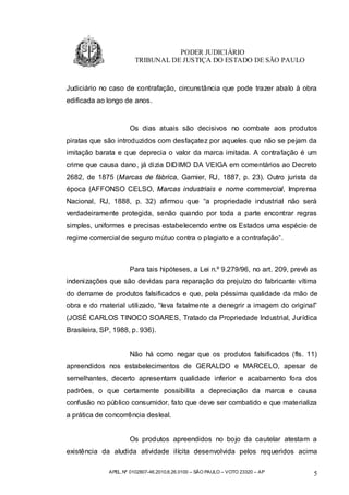 PODER JUDICIÁRIO
                        TRIBUNAL DE JUSTIÇA DO ESTADO DE SÃO PAULO


Judiciário no caso de contrafação, circunstância que pode trazer abalo à obra
edificada ao longo de anos.


                      Os dias atuais são decisivos no combate aos produtos
piratas que são introduzidos com desfaçatez por aqueles que não se pejam da
imitação barata e que deprecia o valor da marca imitada. A contrafação é um
crime que causa dano, já dizia DIDIMO DA VEIGA em comentários ao Decreto
2682, de 1875 (Marcas de fábrica, Garnier, RJ, 1887, p. 23). Outro jurista da
época (AFFONSO CELSO, Marcas industriais e nome commercial, Imprensa
Nacional, RJ, 1888, p. 32) afirmou que “a propriedade industrial não será
verdadeiramente protegida, senão quando por toda a parte encontrar regras
simples, uniformes e precisas estabelecendo entre os Estados uma espécie de
regime comercial de seguro mútuo contra o plagiato e a contrafação”.



                      Para tais hipóteses, a Lei n.º 9.279/96, no art. 209, prevê as
indenizações que são devidas para reparação do prejuízo do fabricante vítima
do derrame de produtos falsificados e que, pela péssima qualidade da mão de
obra e do material utilizado, “leva fatalmente a denegrir a imagem do original”
(JOSÉ CARLOS TINOCO SOARES, Tratado da Propriedade Industrial, Jurídica
Brasileira, SP, 1988, p. 936).


                      Não há como negar que os produtos falsificados (fls. 11)
apreendidos nos estabelecimentos de GERALDO e MARCELO, apesar de
semelhantes, decerto apresentam qualidade inferior e acabamento fora dos
padrões, o que certamente possibilita a depreciação da marca e causa
confusão no público consumidor, fato que deve ser combatido e que materializa
a prática de concorrência desleal.


                      Os produtos apreendidos no bojo da cautelar atestam a
existência da aludida atividade ilícita desenvolvida pelos requeridos acima

              APEL.Nº 0102807-46.2010.8.26.0100 – SÃO PAULO – VOTO 23320 – AP     5
 