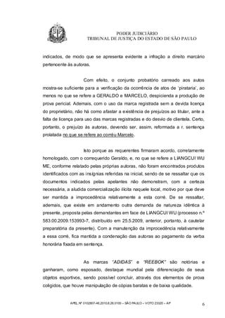 PODER JUDICIÁRIO
                       TRIBUNAL DE JUSTIÇA DO ESTADO DE SÃO PAULO


indicados, de modo que se apresenta evidente a infração a direito marcário
pertencente às autoras.


                     Com efeito, o conjunto probatório carreado aos autos
mostra-se suficiente para a verificação da ocorrência de atos de ‘pirataria’, ao
menos no que se refere a GERALDO e MARCELO, despicienda a produção de
prova pericial. Ademais, com o uso da marca registrada sem a devida licença
do proprietário, não há como afastar a existência de prejuízos ao titular, ante a
falta de licença para uso das marcas registradas e do desvio de clientela. Certo,
portanto, o prejuízo às autoras, devendo ser, assim, reformada a r. sentença
prolatada no que se refere ao corréu Marcelo.


                     Isto porque as requerentes firmaram acordo, corretamente
homologado, com o correquerido Geraldo, e, no que se refere a LIANGCUI WU
ME, conforme relatado pelas próprias autoras, não foram encontrados produtos
identificados com as insígnias referidas na inicial, sendo de se ressaltar que os
documentos indicados pelas apelantes não demonstram, com a certeza
necessária, a aludida comercialização ilícita naquele local, motivo por que deve
ser mantida a improcedência relativamente a esta corré. De se ressaltar,
ademais, que existe em andamento outra demanda de natureza idêntica à
presente, proposta pelas demandantes em face de LIANGCUI WU (processo n.º
583.00.2009.153993-7, distribuído em 25.5.2009, anterior, portanto, à cautelar
preparatória da presente). Com a manutenção da improcedência relativamente
a essa corré, fica mantida a condenação das autoras ao pagamento da verba
honorária fixada em sentença.


                     As marcas “ADIDAS” e “REEBOK” são                         notórias e
ganharam, como esposado, destaque mundial pela diferenciação de seus
objetos esportivos, sendo possível concluir, através dos elementos de prova
coligidos, que houve manipulação de cópias baratas e de baixa qualidade.


             APEL.Nº 0102807-46.2010.8.26.0100 – SÃO PAULO – VOTO 23320 – AP            6
 