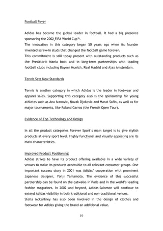 Football Fever


Adidas has become the global leader in football. It had a big presence
sponsoring the 2002 FIFA World Cup™.
The innovation in this category began 50 years ago when its founder
invented screw-in studs that changed the football game forever.
This commitment is still today present with outstanding products such as
the Predator® Mania boot and in long-term partnerships with leading
football clubs including Bayern Munich, Real Madrid and Ajax Amsterdam.


Tennis Sets New Standards


Tennis is another category in which Adidas is the leader in footwear and
apparel sales. Supporting this category also is the sponsorship for young
athletes such as Ana Ivanovic, Novak Djokovic and Marat Safin, as well as for
major tournaments, like Roland Garros (the French Open Tour).


Evidence of Top Technology and Design


In all the product categories Forever Sport’s main target is to give stylish
products at every sport level. Highly functional and visually appealing are its
main characteristics.


Improved Product Positioning:
Adidas strives to have its product offering available in a wide variety of
venues to make its products accessible to all relevant consumer groups. One
important success story in 2001 was Adidas’ cooperation with prominent
Japanese designer, Yohji Yamamoto. The evidence of this successful
partnership can be found on the catwalks in Paris and in the world’s leading
fashion magazines. In 2002 and beyond, Adidas-Salomon will continue to
extend Adidas visibility in both traditional and non-traditional venues.
Stella McCartney has also been involved in the design of clothes and
footwear for Adidas giving the brand an additional value.


                                      10
 