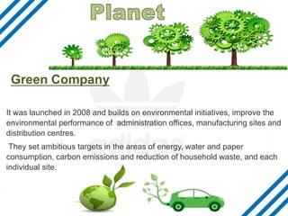 Green Company
It was launched in 2008 and builds on environmental initiatives, improve the
environmental performance of administration offices, manufacturing sites and
distribution centres.
They set ambitious targets in the areas of energy, water and paper
consumption, carbon emissions and reduction of household waste, and each
individual site.
 