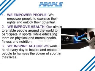 1. WE EMPOWER PEOPLE: We
empower people to exercise their
rights and unlock their potential.
2. WE IMPROVE HEALTH: Our aim is
to enable people around the world to
participate in sports, while educating
them on physical and mental health,
fitness and nutrition.
3. WE INSPIRE ACTION: We work
hard every day to inspire and enable
people to harness the power of sport in
their lives.
 