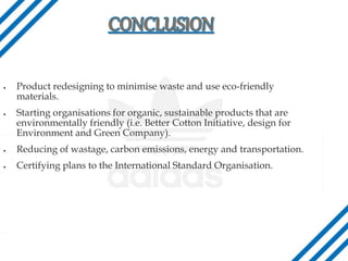 Product redesigning to minimise waste and use eco-friendly
materials.
 Starting organisations for organic, sustainable products that are
environmentally friendly (i.e. Better Cotton Initiative, design for
Environment and Green Company).
 Reducing of wastage, carbon emissions, energy and transportation.
 Certifying plans to the International Standard Organisation.
 
