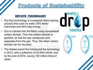 • .
DRY-DYE TECHNOLOGY
• Dry-Dye technology is a polyester fabric dyeing
process that uses no water, 50% fewer
chemicals and 50% less energy.
• Dye is injected into the fabric using compressed
carbon dioxide. Then the carbon dioxide is
gasified, so that the dye condenses and
separates from the gas. Thus, the clean carbon
dioxide can be recycled.
• The Adidas brand first introduced the technology
in 2012, with a collection of 50,000 t-shirts, and
by the end of 2014, saving 100 million litres of
water.
 