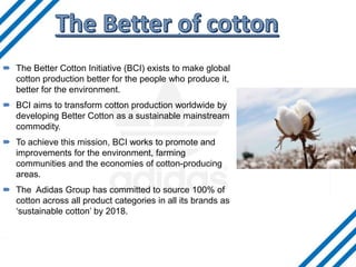 . The Better Cotton Initiative (BCI) exists to make global
cotton production better for the people who produce it,
better for the environment.
 BCI aims to transform cotton production worldwide by
developing Better Cotton as a sustainable mainstream
commodity.
 To achieve this mission, BCI works to promote and
improvements for the environment, farming
communities and the economies of cotton-producing
areas.
 The Adidas Group has committed to source 100% of
cotton across all product categories in all its brands as
‘sustainable cotton’ by 2018.
 
