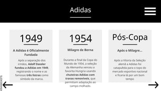 SLIDESMANIA.
Milagre de Berna
Durante a final da Copa do
Mundo de 1954, a seleção
da Alemanha venceu a
favorita Hungria usando
chuteiras Adidas com
travas removíveis, que
permitiam adaptação ao
campo molhado.
Após o Milagre…
Após a Vitoria da Seleção
alemã a Adidas foi
catapultda para o topo do
mercado esportivo nacional
e ficaria lá por um bom
tempo
A Adidas é Oficialmente
Fundada
Após a separação dos
irmãos, Adolf Dassler
fundou a Adidas em 1949,
registrando o nome e as
famosas três listras como
símbolo da marca.
1949 1954 Pós-Copa
Adidas
 