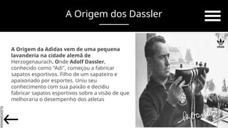 SLIDESMANIA.
A Origem dos Dassler
A Origem da Adidas vem de uma pequena
lavanderia na cidade alemã de
Herzogenaurach. Onde Adolf Dassler,
conhecido como "Adi", começou a fabricar
sapatos esportivos. Filho de um sapateiro e
apaixonado por esportes. Uniu seu
conhecimento com sua paixão e decidiu
fabricar sapatos esportivos sobre a visão de que
melhoraria o desempenho dos atletas
 