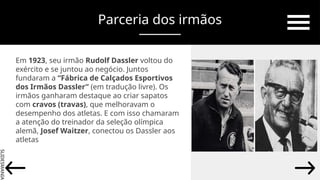 SLIDESMANIA.
Parceria dos irmãos
Em 1923, seu irmão Rudolf Dassler voltou do
exército e se juntou ao negócio. Juntos
fundaram a “Fábrica de Calçados Esportivos
dos Irmãos Dassler” (em tradução livre). Os
irmãos ganharam destaque ao criar sapatos
com cravos (travas), que melhoravam o
desempenho dos atletas. E com isso chamaram
a atenção do treinador da seleção olímpica
alemã, Josef Waitzer, conectou os Dassler aos
atletas
 
