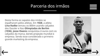 SLIDESMANIA.
Parceria dos irmãos
Desta forma os sapatos dos irmãos se
espalharam pelos atletas. Em 1928, a atleta
Lina Radke venceu os 800m usando calçados
dos Dassler e Nas Olimpíadas de Berlim
(1936), Jesse Owens conquistou 4 ouros com os
calçados da marca, dando projeção mundial à
empresa. Sendo esse considerado o primeiro
grande marketing da empresa.
 