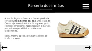 SLIDESMANIA.
Parceria dos irmãos
Antes da Segunda Guerra, a fábrica produzia
cerca de 200 mil pares por ano. O sucesso de
Owens ajudou os irmãos após a guerra, pois
soldados americanos reconheceram a marca e
permitiram que a fábrica continuasse
funcionando.
Nessa mesma época a desavença entres os
irmão começou
 