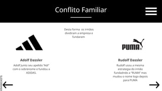SLIDESMANIA.
Adolf Dassler Rudolf Dassler
Adolf Junto seu apelido “Adi”
com o sobrenome e fundou a
ADIDAS.
Rudolf usou a mesma
estrategia do irmão
fundadndo a “RUMA” mas
mudou o nome logo depois
para PUMA
Conflito Familiar
Desta forma os irmãos
dividiram a empresa e
fundaram
 