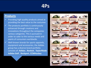 4Ps
Products
 Providing high quality products aimed at
providing the best value to the costumer.
 The products portfolio is continuously
enhanced through creations and
innovations throughout the companies
various categories. This is pursued in
order to cater to the various needs and
wants of consumers worldwide.
 Well-known brands for sports apparels,
equipment and accessories, the Adidas
group has a diverse brand portfolio
consists of: Adidas , Reebok , TaylorMade
Adidas Golf , Rockport, CCMHockey

10

 