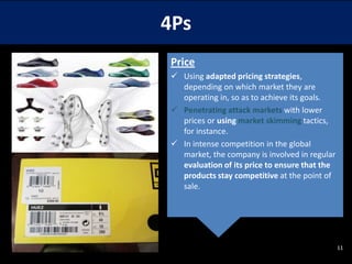 4Ps
Price
 Using adapted pricing strategies,
depending on which market they are
operating in, so as to achieve its goals.
 Penetrating attack markets with lower
prices or using market skimming tactics,
for instance.
 In intense competition in the global
market, the company is involved in regular
evaluation of its price to ensure that the
products stay competitive at the point of
sale.

11

 