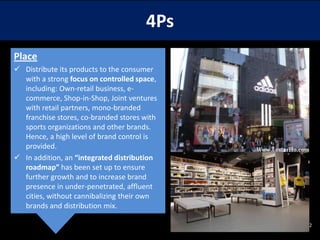 4Ps
Place
 Distribute its products to the consumer
with a strong focus on controlled space,
including: Own-retail business, ecommerce, Shop-in-Shop, Joint ventures
with retail partners, mono-branded
franchise stores, co-branded stores with
sports organizations and other brands.
Hence, a high level of brand control is
provided.
 In addition, an “integrated distribution
roadmap” has been set up to ensure
further growth and to increase brand
presence in under-penetrated, affluent
cities, without cannibalizing their own
brands and distribution mix.
12

 
