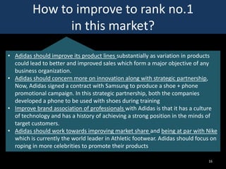 How to improve to rank no.1
in this market?
• Adidas should improve its product lines substantially as variation in products
could lead to better and improved sales which form a major objective of any
business organization.
• Adidas should concern more on innovation along with strategic partnership,
Now, Adidas signed a contract with Samsung to produce a shoe + phone
promotional campaign. In this strategic partnership, both the companies
developed a phone to be used with shoes during training
• Improve brand association of professionals with Adidas is that it has a culture
of technology and has a history of achieving a strong position in the minds of
target customers.
• Adidas should work towards improving market share and being at par with Nike
which is currently the world leader in Athletic footwear. Adidas should focus on
roping in more celebrities to promote their products
16

 