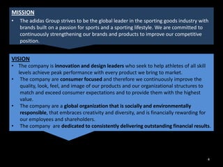 MISSION
•

The adidas Group strives to be the global leader in the sporting goods industry with
brands built on a passion for sports and a sporting lifestyle. We are committed to
continuously strengthening our brands and products to improve our competitive
position.

VISION
• The company is innovation and design leaders who seek to help athletes of all skill
levels achieve peak performance with every product we bring to market.
• The company are consumer focused and therefore we continuously improve the
quality, look, feel, and image of our products and our organizational structures to
match and exceed consumer expectations and to provide them with the highest
value.
• The company are a global organization that is socially and environmentally
responsible, that embraces creativity and diversity, and is financially rewarding for
our employees and shareholders.
• The company are dedicated to consistently delivering outstanding financial results.

4

 