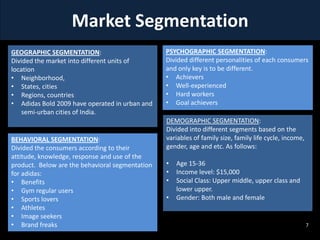 Market Segmentation
GEOGRAPHIC SEGMENTATION:
Divided the market into different units of
location
• Neighborhood,
• States, cities
• Regions, countries
• Adidas Bold 2009 have operated in urban and
semi-urban cities of India.

BEHAVIORAL SEGMENTATION:
Divided the consumers according to their
attitude, knowledge, response and use of the
product. Below are the behavioral segmentation
for adidas:
• Benefits
• Gym regular users
• Sports lovers
• Athletes
• Image seekers
• Brand freaks

PSYCHOGRAPHIC SEGMENTATION:
Divided different personalities of each consumers
and only key is to be different.
• Achievers
• Well-experienced
• Hard workers
• Goal achievers
DEMOGRAPHIC SEGMENTATION:
Divided into different segments based on the
variables of family size, family life cycle, income,
gender, age and etc. As follows:
•
•
•
•

Age 15-36
Income level: $15,000
Social Class: Upper middle, upper class and
lower upper.
Gender: Both male and female

7

 