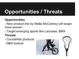 Opportunities / Threats
Opportunities
- New product line by Stella McCartney will target
more women
- Target emerging sports like Lacrosse, BMX
Threats
- Counterfeit products
- NBA lockout
 