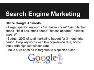 Search Engine Marketing
Utilize Google Adwords
- Target specific keywords "run faster shoes" "jump higher
shoes" "best basketball shoes" "fitness apparel" "athletic
apparel"
- Budget: 20% of total marketing budget for 3 month trial
period. Drop keywords with low conversion rate, boost
those with high conversion rate
- Make sure each ad is targeted to a specific niche
 