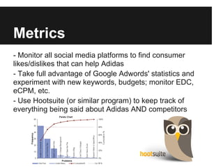 Metrics
- Monitor all social media platforms to find consumer
likes/dislikes that can help Adidas
- Take full advantage of Google Adwords' statistics and
experiment with new keywords, budgets; monitor EDC,
eCPM, etc.
- Use Hootsuite (or similar program) to keep track of
everything being said about Adidas AND competitors
 