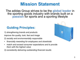 Mission Statement
The adidas Group strives to be the global leader in
the sporting goods industry with brands built on a
passion for sports and a sporting lifestyle
Guiding Principles:
1) strengthening brands and products
improve the quality, look, feel and image
2) socially and environmentally responsible
• financially rewarding for employees and shareholders
• match and exceed consumer expectations and to provide
them with the highest value
3) consistently delivering outstanding financial results
8
 