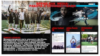 TANGO LEAGUE:
Международная лига уличного футбола.
Регулярный чемпионат и уникальная
возможность стать настоящей звездой
уличного футбола. Единая международная
таблица игроков, где баллы начисляются
как за достижения на поле, так и за его
пределами – засчитываются баллы за
активность в социальных сетях.
БРЕНД КАК MEDIA:
РАБОТА С СООБЩЕСТВАМИ
adidas football
VK
adidas Russia
Inst
Ambassadors’
Inst
 