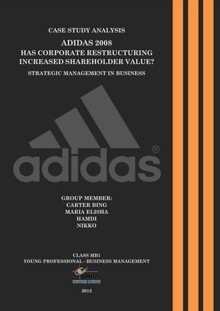 CASE STUDY ANALYSIS

ADIDAS 2008

HAS CORPORATE RESTRUCTURING
INCREASED SHAREHOLDER VALUE?
STRATEGIC MANAGEMENT IN BUSINESS

GROUP MEMBER:
CARTER BING
MARIA ELISHA
HAMDI
NIKKO

CLASS MB1
YOUNG PROFESSIONAL - BUSINESS MANAGEMENT

2012

 