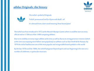 adidas Originals: the history
Thetrefoil was first introduced in 1972at the MunichOlympic Gameswhere it could beseen on every
official andon 1,164out of the 1,490competing athletes
Due to its visibility on everymajor athleteat the timeas well as due to its strong presence in tennis (which
at the time was enjoyingneverbefore seen popularity) on athletes such as Stan Smith&Ilie Nastase, by
1976thetrefoil had become one of themost popular and recognizable brand symbols in the world
By thelate 1970sandthe 1980s, the trefoil hadgrown beyond sport and was beginning to beseen on a
numberof celebrities, inparticular musicians
Thetrefoil- symbol of Originals
Trefoil-pronounced tref(to rhymewith deaf)- oil
It is derived from a latin word meaning ‘threeleaved plant’
 