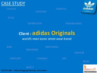 Talent | Youth Marketing
CHOICE LIFESTYLE
PASSION
STYLE
EXPRESSION FEARLESSNESS
RAW INDIVIDUAL
FRESHNESS
HUNGER
CURIOSITY CHANGE LIFE
TRUTH
MUSIC
CASE STUDY
Client : adidas Originals
world’s most iconic street-wear brand
YOUTH:INK – Brand Engagement by Lets Intern
 