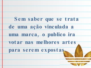 Sem saber que se trata de uma ação vinculada a uma marca, o publico ira votar nas melhores artes para serem expostas. 