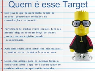 Quem é esse Target São jovens que passam muito tempo na internet procurando novidades de comunicação e expressão. Participam de muitas redes sociais, tem seu próprio blog ou acessam blogs de outros jovens com um espírito pseudo -revolucionário.  Apreciam expressões artísticas alternativas e, muitas vezes, também fazem as suas. Saem com amigos para os mesmos lugares, conversam sobre o que esté acontecendo no cenário cultural no qual estão inseridos. 