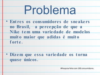 Problema Entres os consumidores de sneakers no Brasil,  a percepção de que a Nike tem uma variedade de modelos muito maior que adidas é muito forte. Dizem que essa variedade os torna quase únicos. #Pesquisa feita com 100 consumidores. 