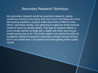 Secondary Research Technique
My secondary research would be quantitive research, asking
questions involving ‘how many’ and ‘how much’ and these are more
demanding questions, trying to make them think a little bit more.
When I get these results, I am planning to make bar charts and piecharts to show my results clearly. This type of research allows a
more honest opinion to really get in depth with them and not just
simple saying yes or no. This is the reason I am doing this after my
qualitative research because it does take a longer amount of time,
but if I am ahead then I can spend more time getting better quality
results

 