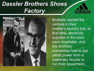 Dassler Brothers Shoes
Factory
• Brothers started the
venture in their
mother's laundry but, at
that time, electricity
supplies in the town
were unreliable, and
the brothers
sometimes had to use
pedal power from a
stationary bicycle to
run their equipment.
 