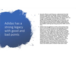 Adidas has a
strong legacy
with good and
bad points
• Second, Moore and Strasser understood that Adi
Dassler’s approach to design, which emphasized
functionality over style, had created a portfolio of
timeless, authentic shoe designs. The shoes were no
longer cutting-edge in terms of their athletic
performance (the technology had moved on), but
they had a strong emotional appeal, especially in
the burgeoning street-wear market epitomized by
the Adidas-wearing hip-hop group Run DMC and its
fans.
• Adidas had struggled to create a leisurewear line,
but it seemed the company unknowingly already
had one. In a brief memo to the Adidas board,
Moore set out the idea for a new brand of street-
wear shoes. The suggestion was to take some key
models from the past and modernize the quality,
comfort, and fit. Rather than blurring the clarity of
Equipment, Adidas recognized that this new line
should have a separate name, “Originals,” and a
distinctive presentation. As a testament to the
success of the approach, Originals is now a $2.8
billion business. All of the shoes selected for
updating at the launch of the initiative are still
produced today, including the Stan Smith tennis
shoe, 60 million pairs of which have been sold.
 