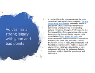 Adidas has a
strong legacy
with good and
bad points
It can be difficult for managers to see the truth
about their own organization. Accepting “the way
we do things around here” can create a form of
groupthink. Often, outsiders who come into
companies, unencumbered by the existing
culture, reinstitute strategies firmly rooted in the
firm’s capabilities. Some examples are Jørgen Vig
Knudstorp, the first non–family member to be
named CEO of Lego; Angela Ahrendts, the
American who turned around British fashion icon
Burberry; and Steve Jobs, who had a second,
triumphant tenure at Apple, the company he had
founded and from which he had been ousted. Of
course, it may not always be practical to have
outsiders challenging the status quo. But at a
minimum, insiders should be questioning and
self-critical.
 