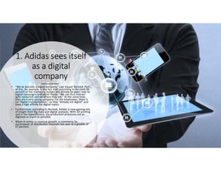 1. Adidas1. Adidas1. Adidas1. Adidas seesseesseessees itselfitselfitselfitself
as a digitalas a digitalas a digitalas a digital
companycompanycompanycompany
• “We’ve become a digital company,” says Kasper Rorsted. Part
of this, for example, is the fact that (according to Rorsted) 90
percent of the marketing budget will already be given over to
digital campaigns and social media. “We can thus interact
with consumer and be where they are.” At the same time,
they are a very young company. For the employees, there is
no “digital transformation,” as they “already are digital” and
have a high affinity for digital topics.
• Furthermore, according to Rorsted, Adidas is now gaining lots
of insight from Big Data and digital analyses. With 3D printing
and in the Speedfactory, the production processes are as
digitized as much as possible.
• When it comes to revenue growth, e-commerce far
outstripped all distribution channels last year at a growth of
57 percent.
 