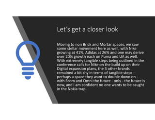 Let’s get a closer look
Moving to non Brick and Mortar spaces, we saw
some stellar movement here as well, with Nike
growing at 41%, Adidas at 26% and one may derive
over 20% growth each on Puma and UA as well.
With extremely tangible steps being outlined in the
conference calls for Nike on the build up on their
Digital expansion plans, the 3 other brands
remained a bit shy in terms of tangible steps -
perhaps a space they want to double down on -
with Ecom and Omni the future - only - the future is
now, and I am confident no one wants to be caught
in the Nokia trap.
 