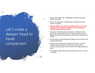 Let’s make a
deeper head to
head
comparison
• Adidas: 20,8 million fans - 88,486 avg. interactions per post
(month July 2018)
• Puma: 8,1 million fans - 109,220 avg. interactions per post
(month July 2018)
• Although Adidas has more than double the fan count, Puma
manages to even outperform Adidas in terms of average
interactions per post in July 2018.
• Facebook is the least used social network - Adidas has zero
posts in the analyzed 30 days, even though their fan count is
greater there than among all other social media channels (34,5
million).
• Comparing the content both post, Adidas seems to be far more
creative and diverse.
• Adidas is the more popular brand but still, Puma cannot be
underestimated. They seem to take care of their social
channels and also show a lot of content with a high production
value.
• The analysis contains data for the timeframe of June 17 to July
17 of 2018.
 