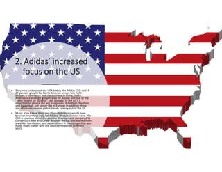 2. Adidas’ increased2. Adidas’ increased2. Adidas’ increased2. Adidas’ increased
focus on the USfocus on the USfocus on the USfocus on the US
• They now understand the USA better, the Adidas CEO said. A
27 percent growth for North America proves him right.
Besides e-commerce and the business in China, North
America is a strategic growth area for Adidas and one of the
“main drivers for success,” says Rorsted. In the US it’s
important to service the key businesses of football, baseball,
and basketball, not soccer like in Europe. In addition there
are, of course, several global trends coming out of the US.
• Music stars Kanye West and Pharrell Williams would have
been an enormous help for Adidas’ lifestyle division here. The
CEO is cautious about the positive development compared to
competitors Nike and Under Armour: Adidas also started from
a weaker foundation, and expectations in the competition are
made much higher with the positive headlines of recent
years.
 