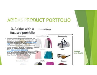 3. Adidas with a3. Adidas with a3. Adidas with a3. Adidas with a
focused portfoliofocused portfoliofocused portfoliofocused portfolio
• Adidas is concentrating on its core brands and
Reebok. For example, brands like Adidas Neo and
Originals are strong growth engines. Both the golf
subsidiary TaylorMade and the ice hockey brand
CCM were sold (at a loss). Reebok is set to be
profitably positioned again within a few years.
• For this purpose, a “very hip” headquarters in Boston
was set up and everything was centralized
there. “Cool designers like Victoria
Beckham,” focusing, and a digital business model are
set to be further supports for the turnaround. “The
challenge isn’t the growth in itself,” said Rorsted
about Reebok, “it’s in the profitability.”
 