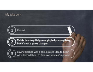 Correct1 Correct1
This is focusing. Helps margin, helps everything,
but it’s not a game changer2 This is focusing. Helps margin, helps everything,
but it’s not a game changer2
Buying Reebok was a complicated idea to begin
with. Forced them to focus on women’s apparel3 Buying Reebok was a complicated idea to begin
with. Forced them to focus on women’s apparel3
My take on itMy take on itMy take on itMy take on it
 
